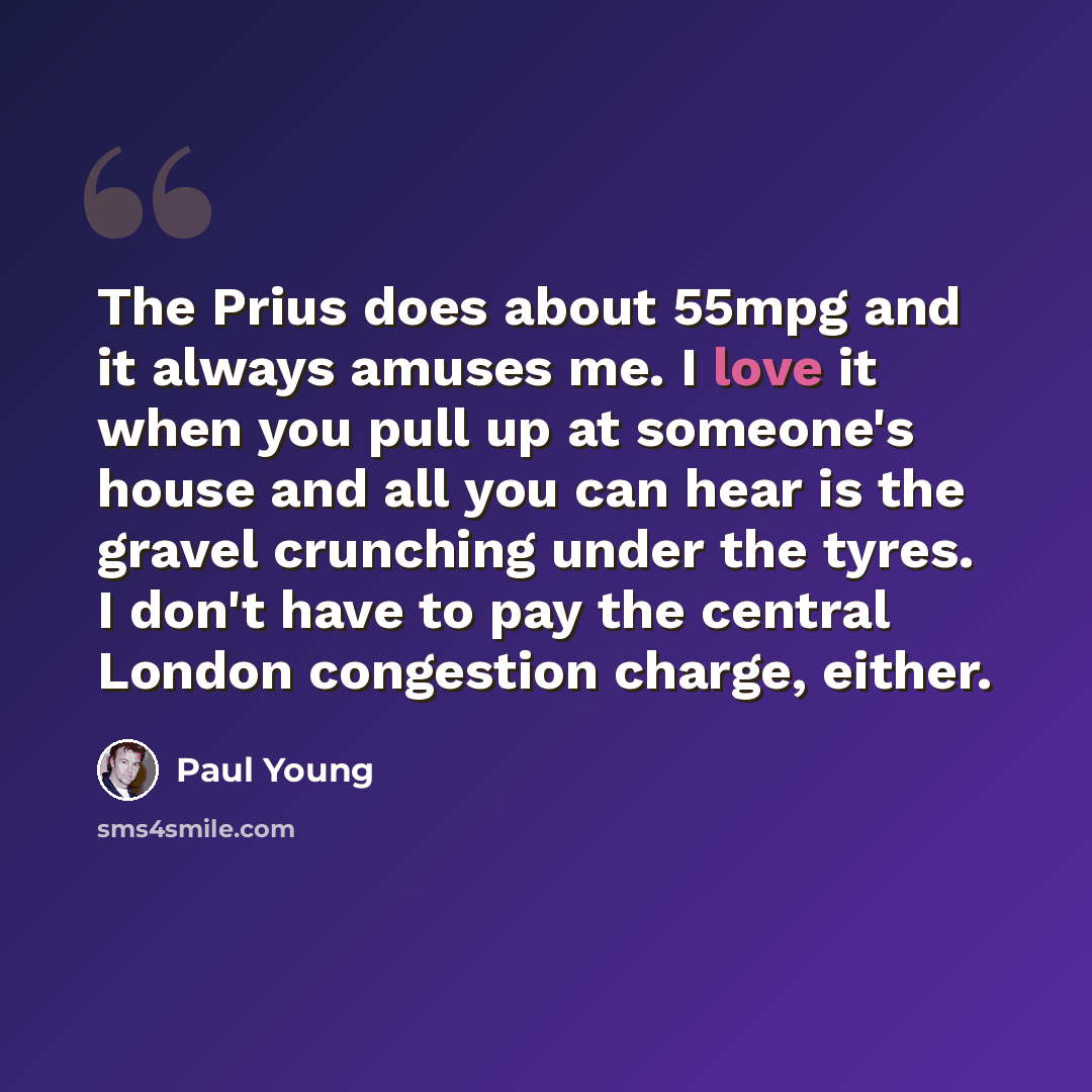 “The Prius does about 55mpg and it always amuses me. I love it when you pull up at someone's house and all you can hear is the gravel crunching under the tyres. I don't have to pay the central London congestion charge, either.” quote by Paul Young
