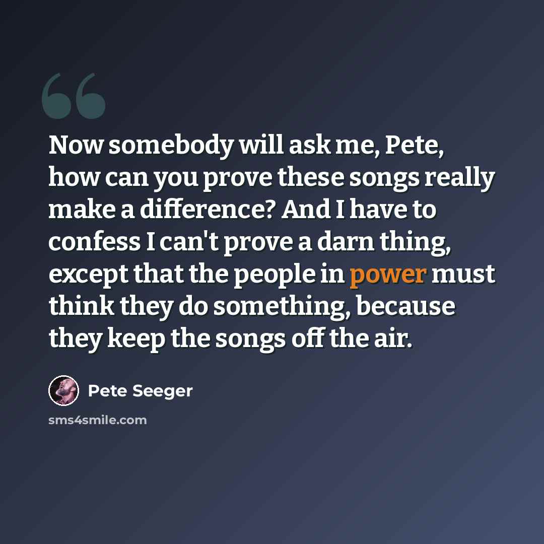 “Now somebody will ask me, Pete, how can you prove these songs really make a difference? And I have to confess I can't prove a darn thing, except that the people in power must think they do something, because they keep the songs off the air.” quote by Pete Seeger