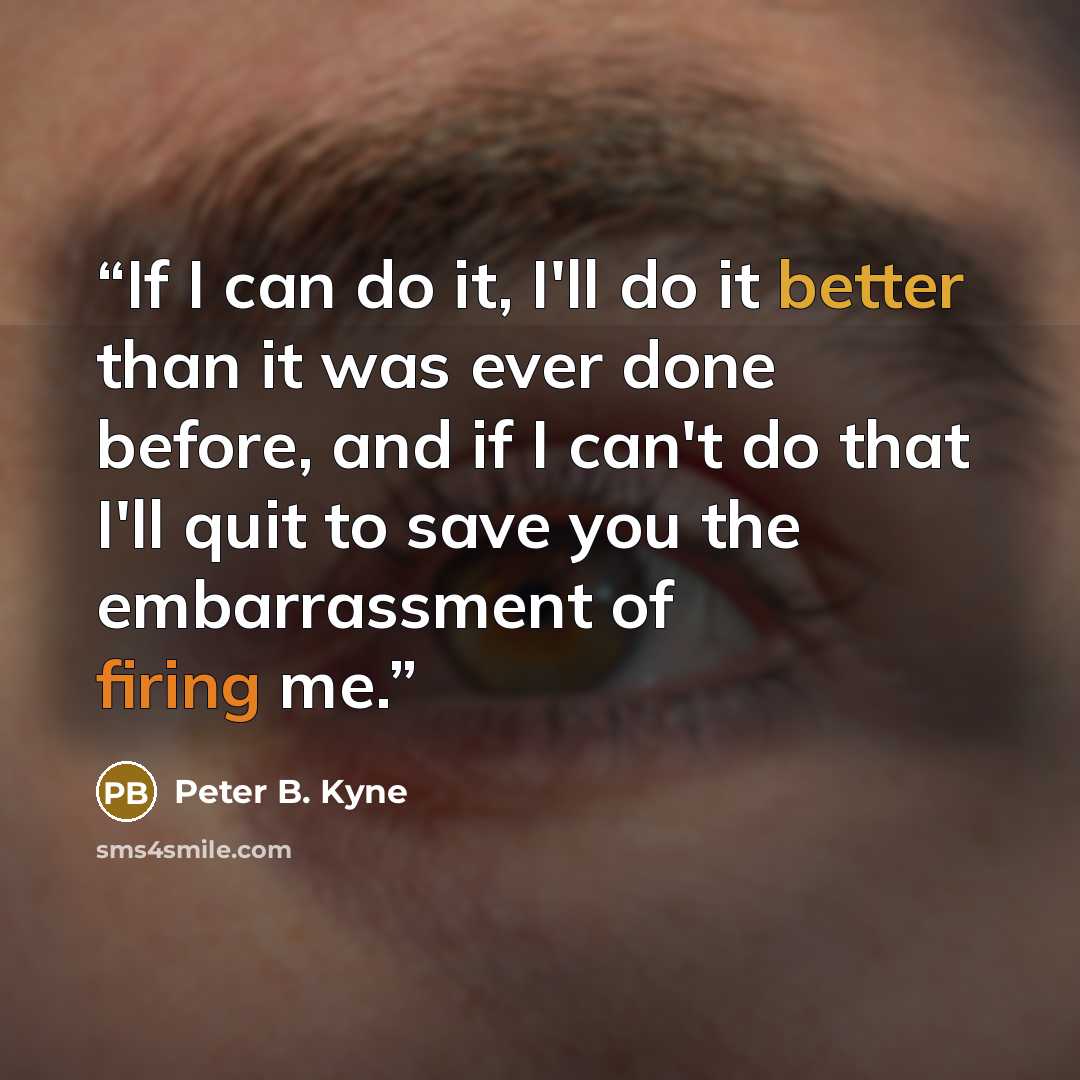 “If I can do it, I'll do it better than it was ever done before, and if I can't do that I'll quit to save you the embarrassment of firing me.” quote by Peter B. Kyne