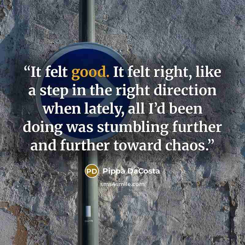 “It felt good. It felt right, like a step in the right direction when lately, all I’d been doing was stumbling further and further toward chaos.” quote by Pippa DaCosta