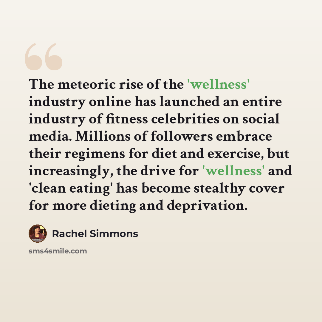 “The meteoric rise of the 'wellness' industry online has launched an entire industry of fitness celebrities on social media. Millions of followers embrace their regimens for diet and exercise, but increasingly, the drive for 'wellness' and 'clean eating' has become stealthy cover for more dieting…” quote by Rachel Simmons