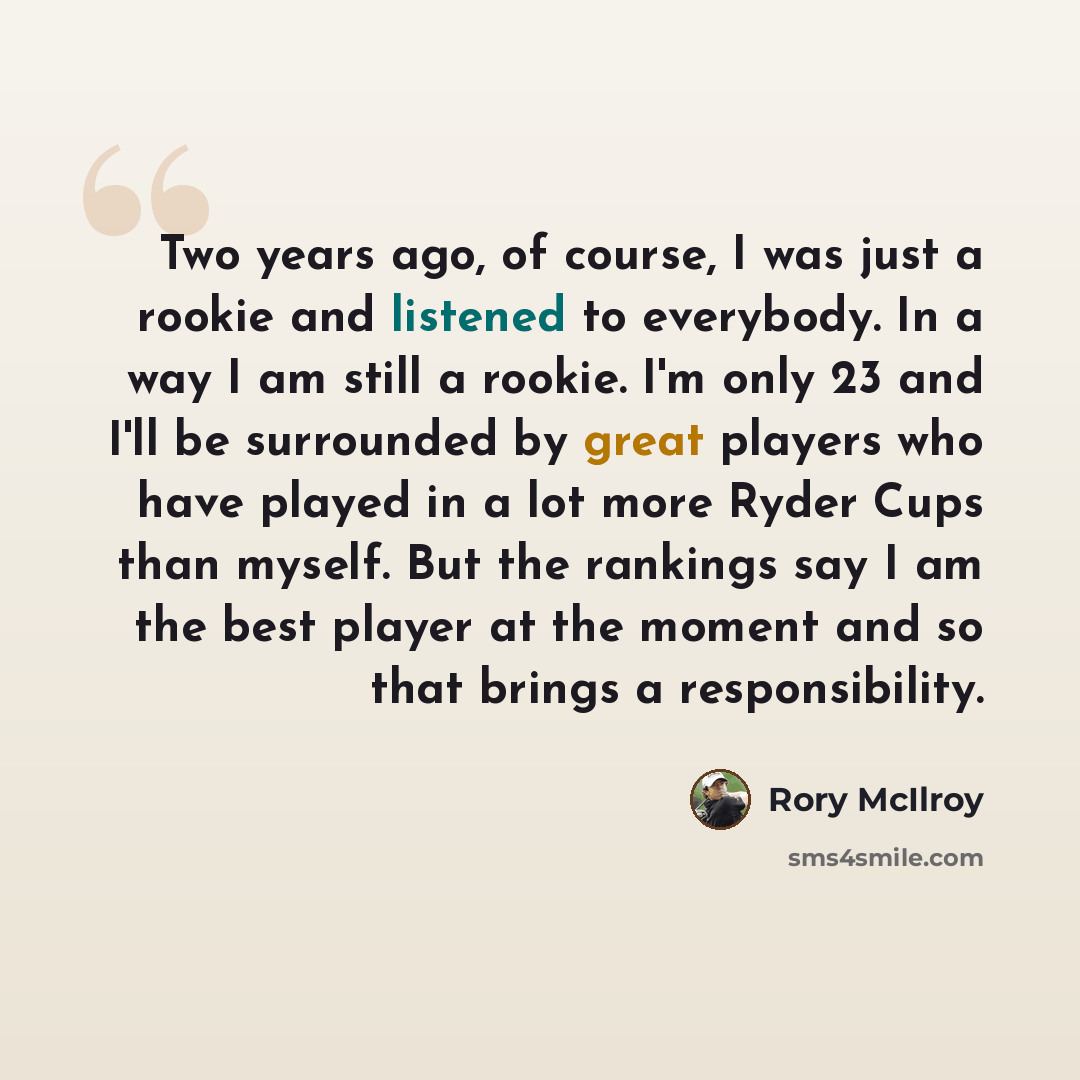 “Two years ago, of course, I was just a rookie and listened to everybody. In a way I am still a rookie. I'm only 23 and I'll be surrounded by great players who have played in a lot more Ryder Cups than myself. But the rankings say I am the best player at the moment and so that brings a…” quote by Rory McIlroy