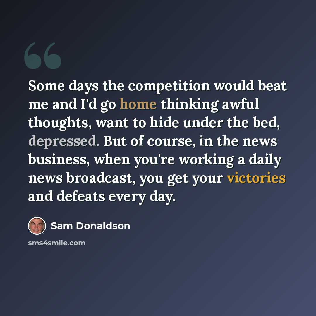 “Some days the competition would beat me and I'd go home thinking awful thoughts, want to hide under the bed, depressed. But of course, in the news business, when you're working a daily news broadcast, you get your victories and defeats every day.” quote by Sam Donaldson