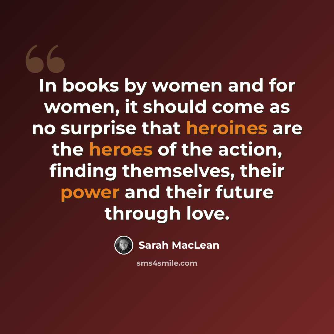 “In books by women and for women, it should come as no surprise that heroines are the heroes of the action, finding themselves, their power and their future through love.” quote by Sarah MacLean