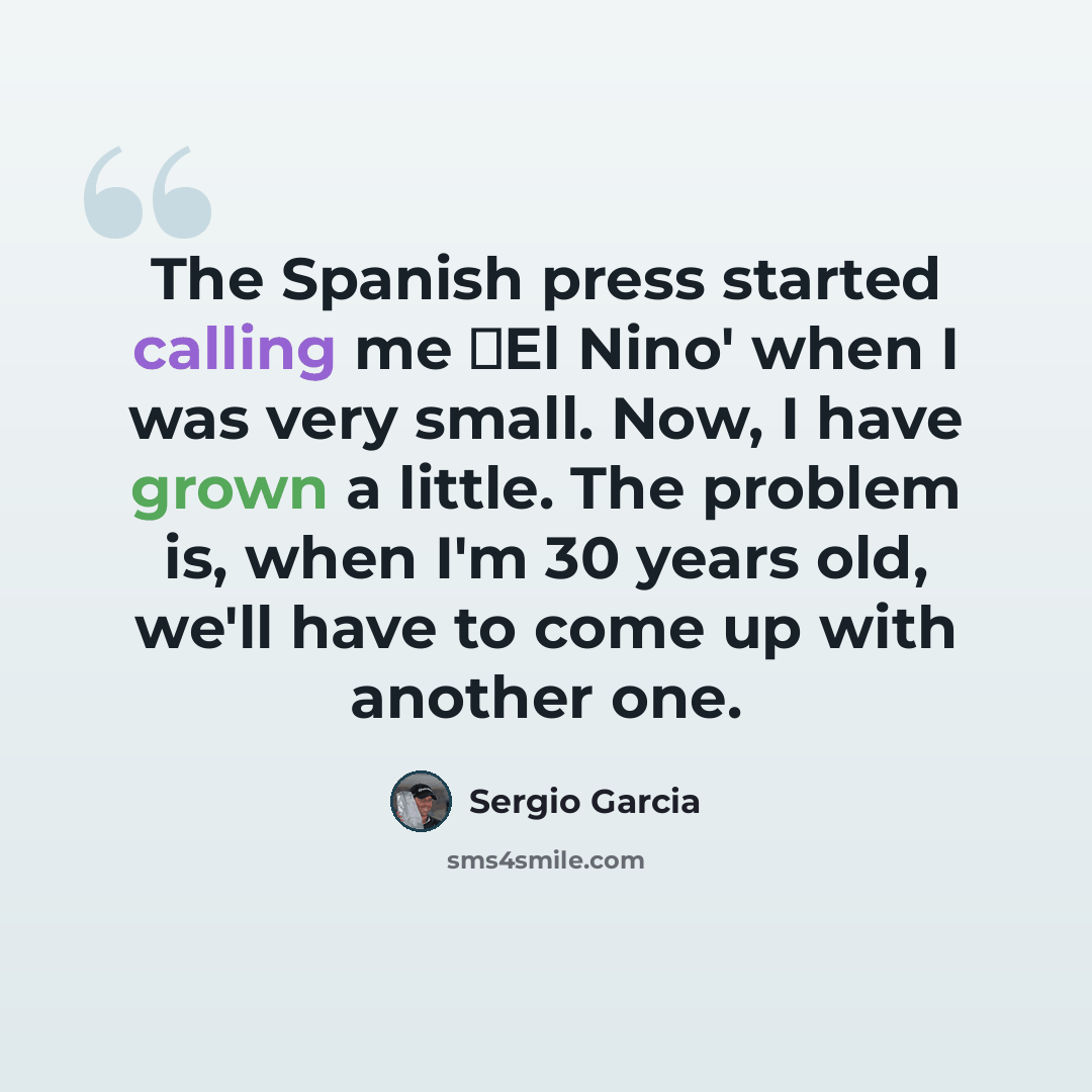 “The Spanish press started calling me El Nino' when I was very small. Now, I have grown a little. The problem is, when I'm 30 years old, we'll have to come up with another one.” quote by Sergio Garcia