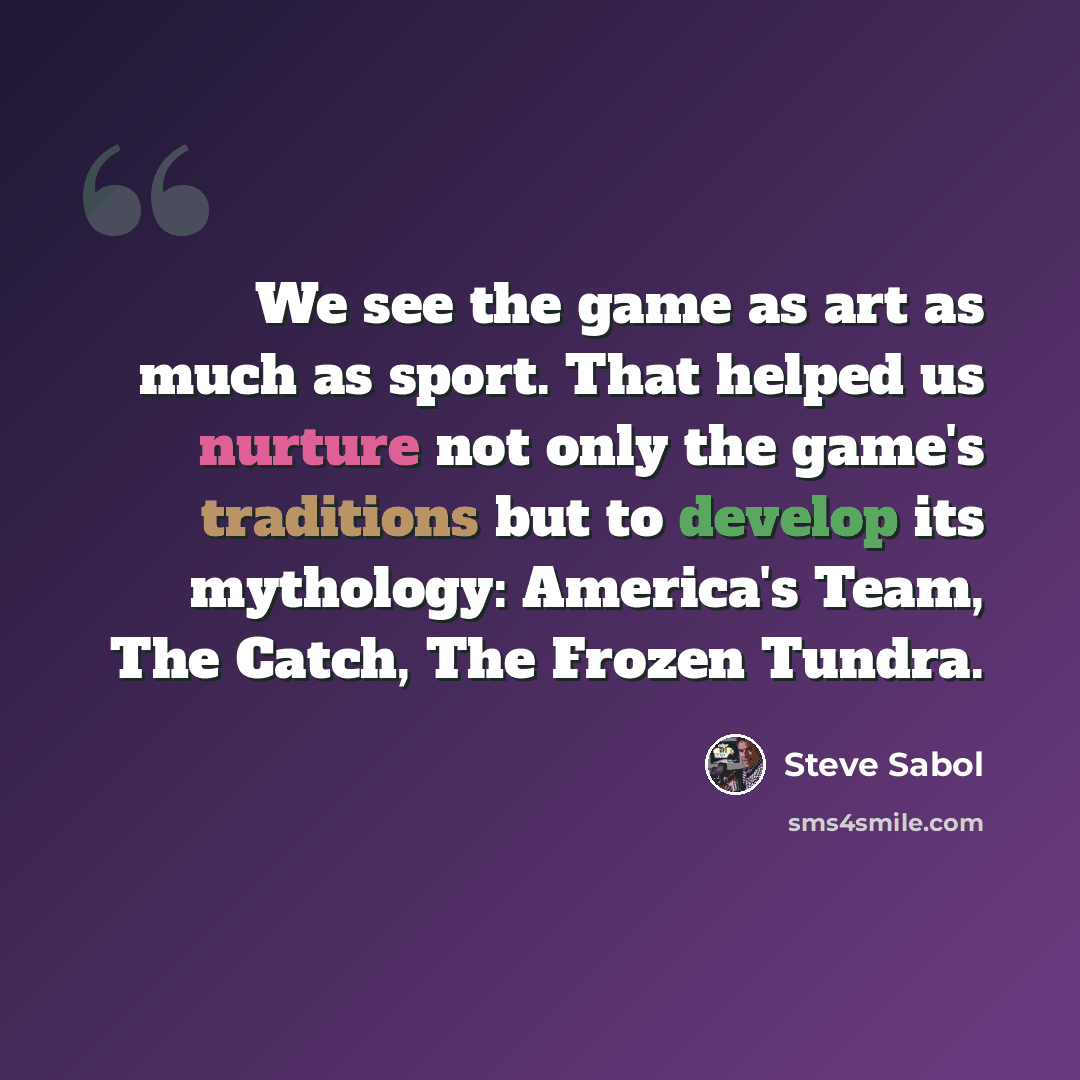 “We see the game as art as much as sport. That helped us nurture not only the game's traditions but to develop its mythology: America's Team, The Catch, The Frozen Tundra.” quote by Steve Sabol