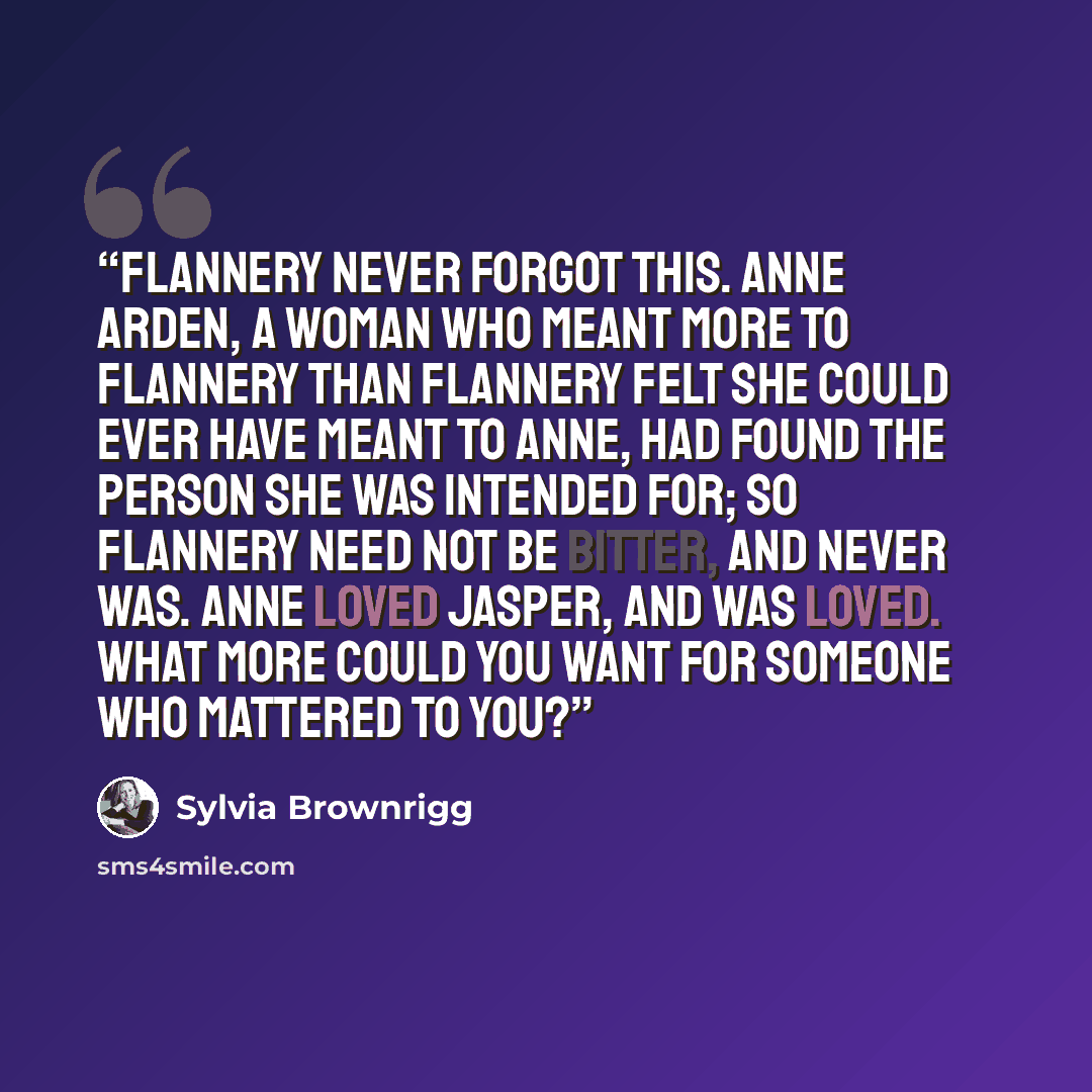 “Flannery never forgot this. Anne Arden, a woman who meant more to Flannery than Flannery felt she could ever have meant to Anne, had found the person she was intended for; so Flannery need not be bitter, and never was. Anne loved Jasper, and was loved. What more could you want for someone who…” quote by Sylvia Brownrigg