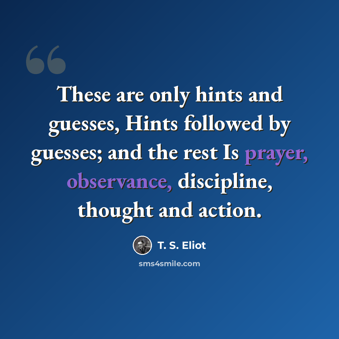 “These are only hints and guesses, Hints followed by guesses; and the rest Is prayer, observance, discipline, thought and action.” quote by T. S. Eliot
