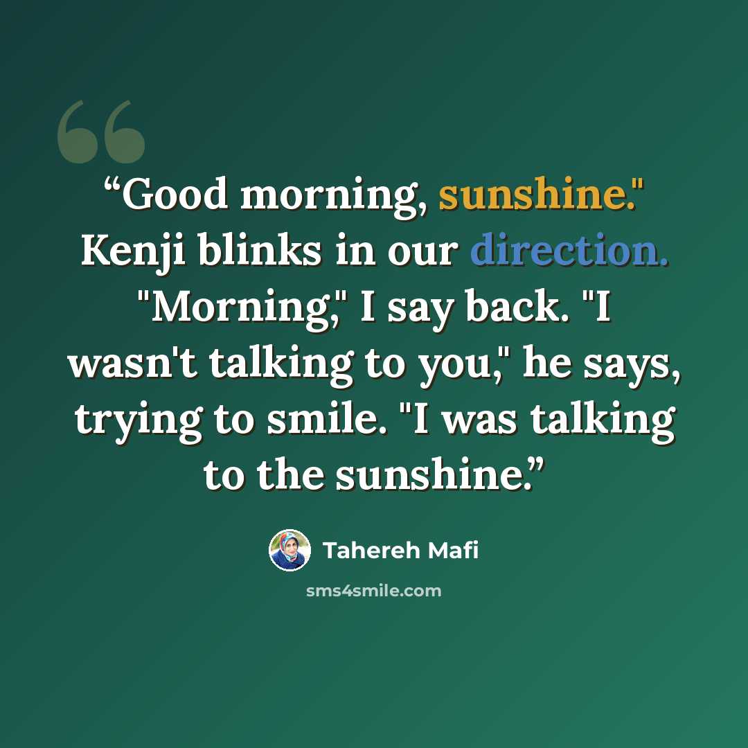 “Good morning, sunshine." Kenji blinks in our direction. "Morning," I say back. "I wasn't talking to you," he says, trying to smile. "I was talking to the sunshine.” quote by Tahereh Mafi