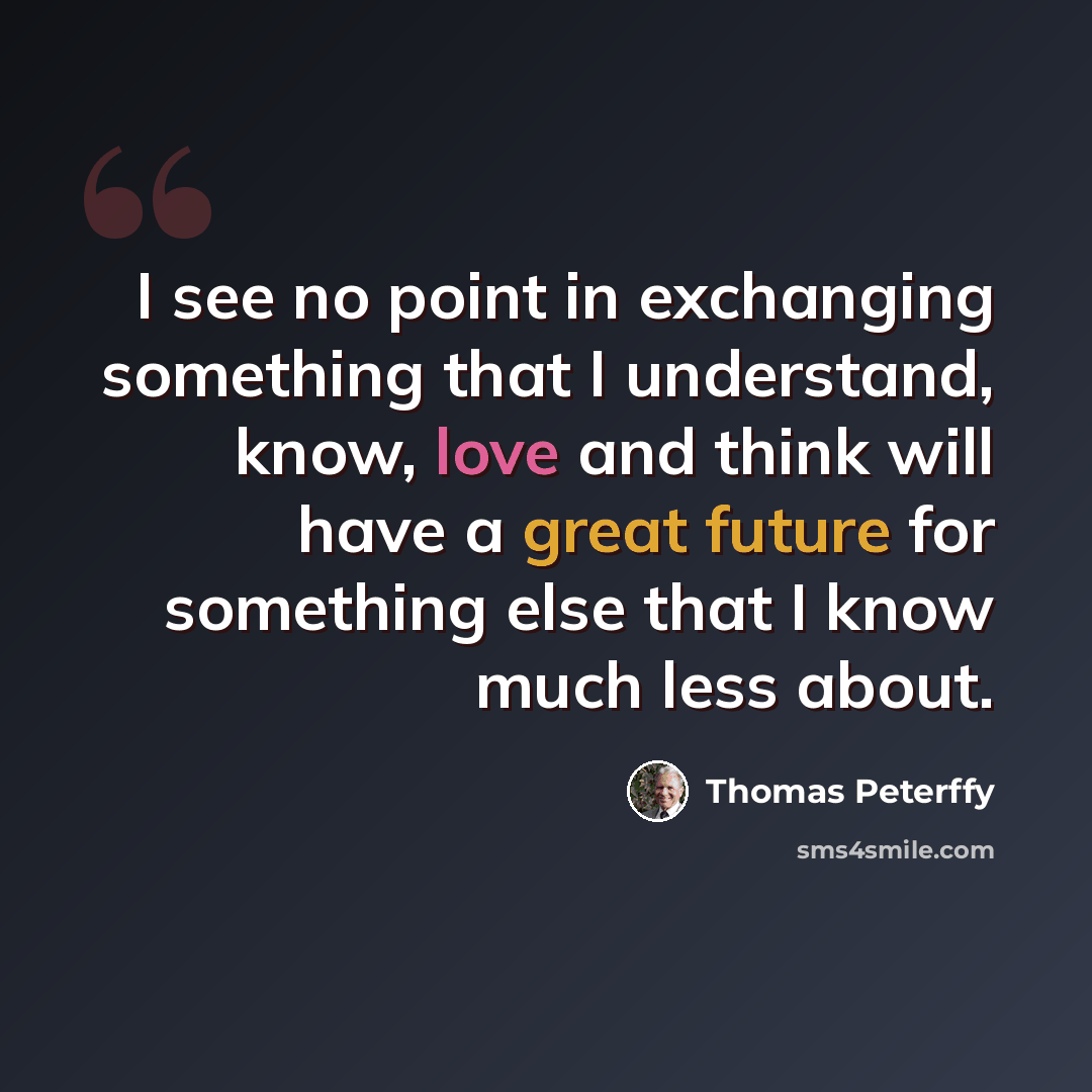 “I see no point in exchanging something that I understand, know, love and think will have a great future for something else that I know much less about.” quote by Thomas Peterffy