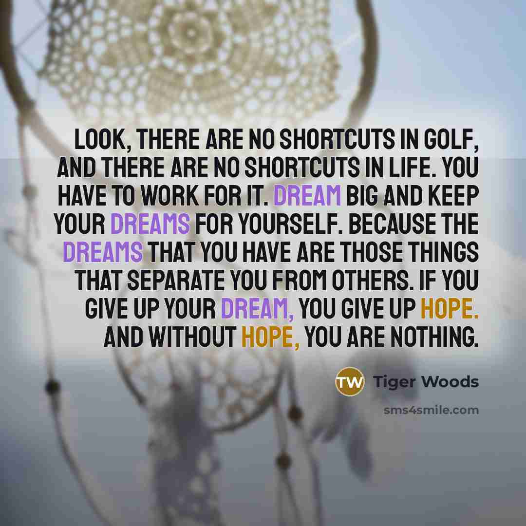 “Look, there are no shortcuts in golf, and there are no shortcuts in life. You have to work for it. Dream big and keep your dreams for yourself. Because the dreams that you have are those things that separate you from others. If you give up your dream, you give up hope. And without hope, you are…” quote by Tiger Woods