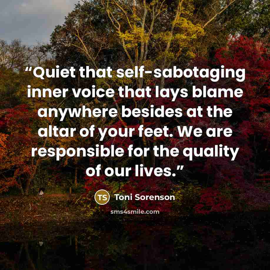 “Quiet that self-sabotaging inner voice that lays blame anywhere besides at the altar of your feet. We are responsible for the quality of our lives.” quote by Toni Sorenson