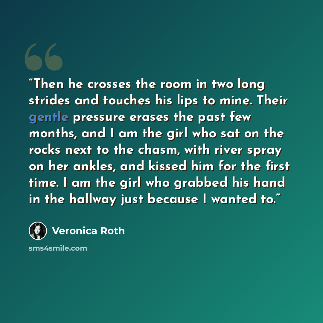 “Then he crosses the room in two long strides and touches his lips to mine. Their gentle pressure erases the past few months, and I am the girl who sat on the rocks next to the chasm, with river spray on her ankles, and kissed him for the first time. I am the girl who grabbed his hand in the…” quote by Veronica Roth
