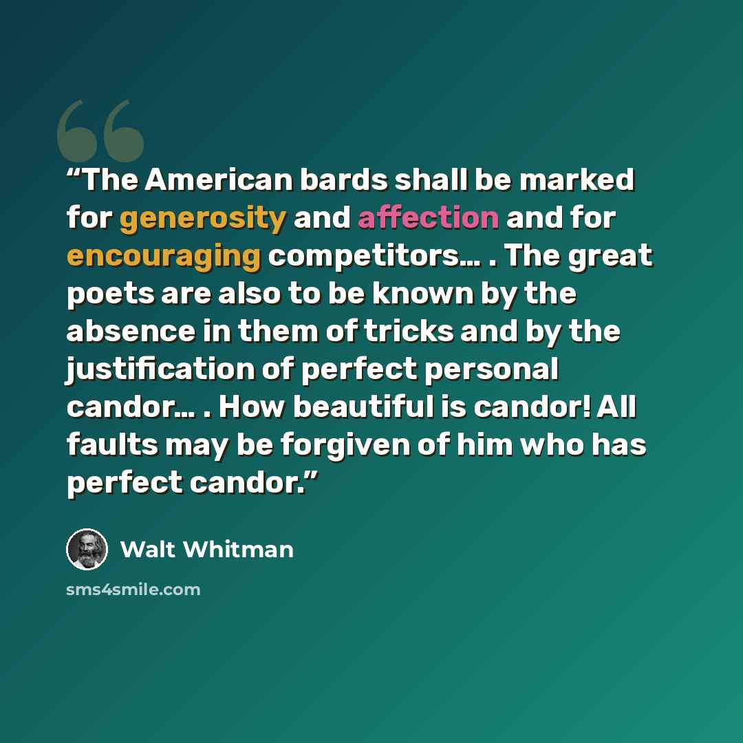 “The American bards shall be marked for generosity and affection and for encouraging competitors… . The great poets are also to be known by the absence in them of tricks and by the justification of perfect personal candor… . How beautiful is candor! All faults may be forgiven of him who has perfect…” quote by Walt Whitman