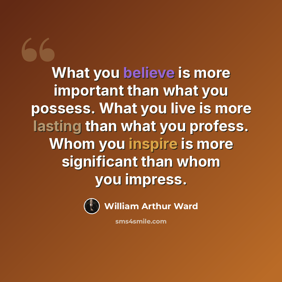 “What you believe is more important than what you possess. What you live is more lasting than what you profess. Whom you inspire is more significant than whom you impress.” quote by William Arthur Ward