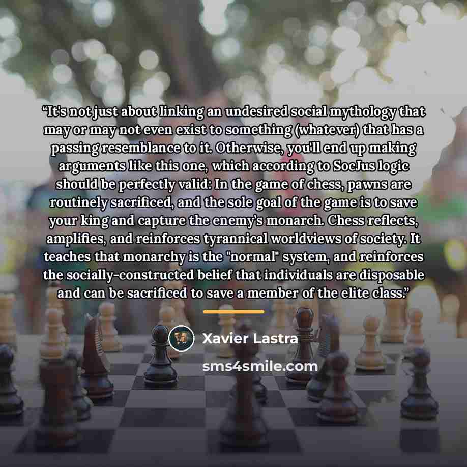 “It's not just about linking an undesired social mythology that may or may not even exist to something (whatever) that has a passing resemblance to it. Otherwise, you'll end up making arguments like this one, which according to SocJus logic should be perfectly valid: In the game of chess, pawns are…” quote by Xavier Lastra