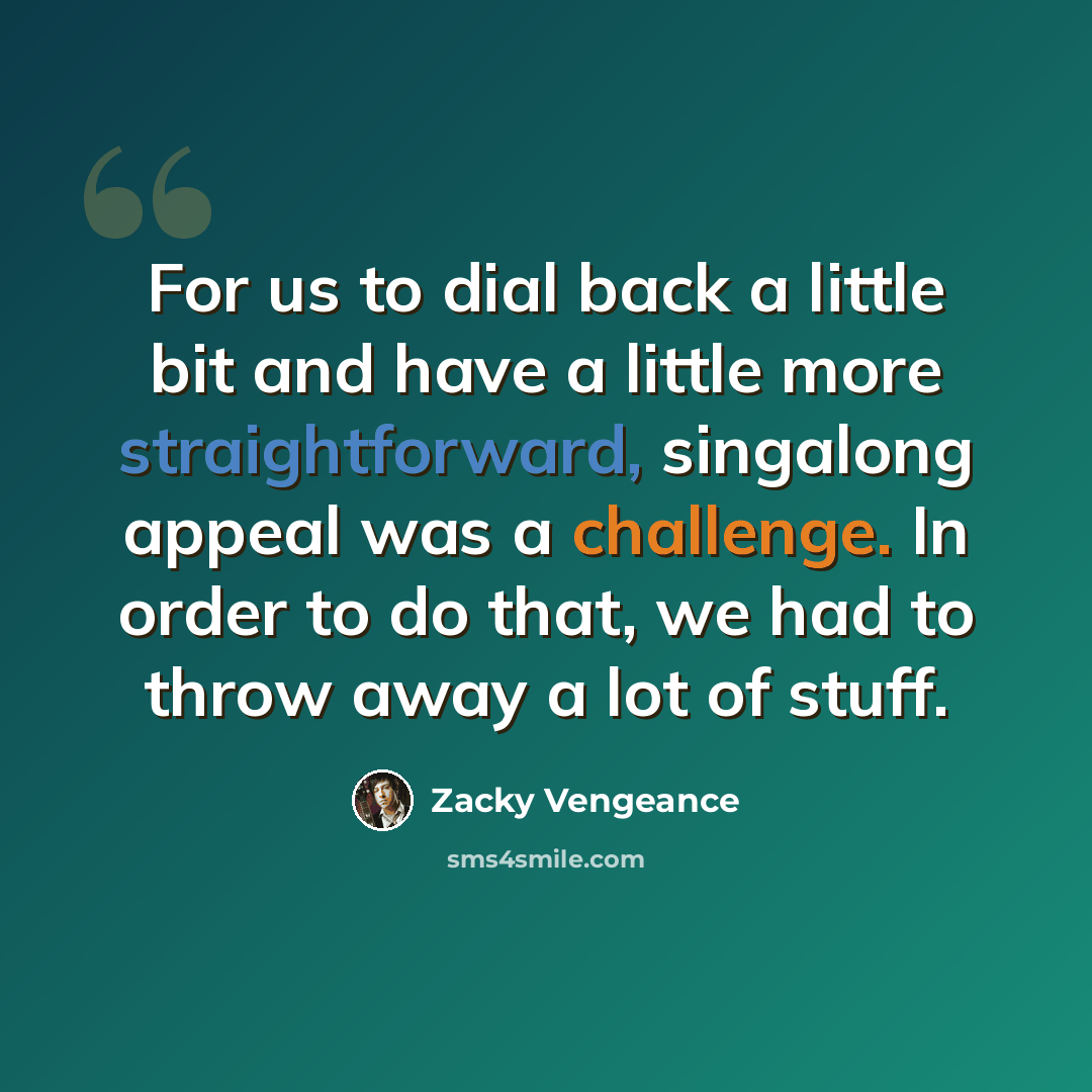 “For us to dial back a little bit and have a little more straightforward, singalong appeal was a challenge. In order to do that, we had to throw away a lot of stuff.” quote by Zacky Vengeance