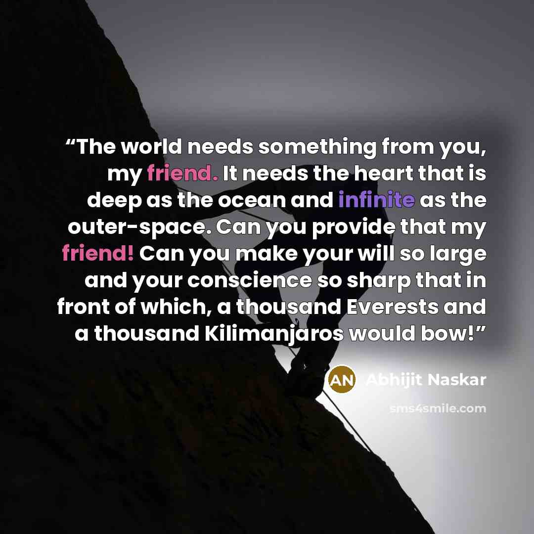 “The world needs something from you, my friend. It needs the heart that is deep as the ocean and infinite as the outer-space. Can you provide that my friend! Can you make your will so large and your conscience so sharp that in front of which, a thousand Everests and a thousand Kilimanjaros would bow!” quote by Abhijit Naskar