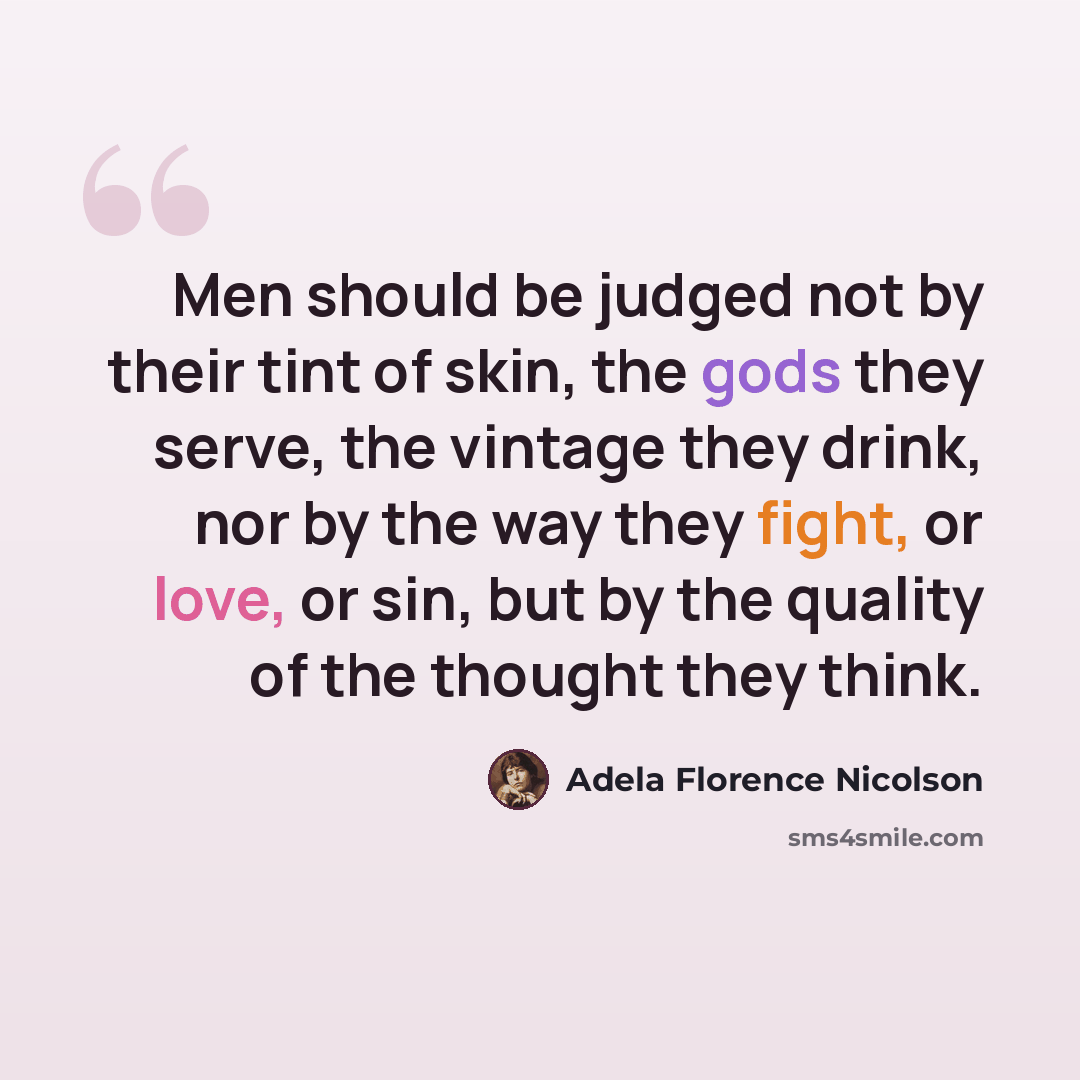 “Men should be judged not by their tint of skin, the gods they serve, the vintage they drink, nor by the way they fight, or love, or sin, but by the quality of the thought they think.” quote by Adela Florence Nicolson