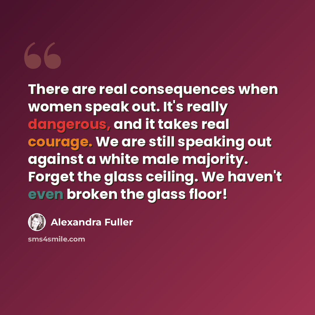 “There are real consequences when women speak out. It's really dangerous, and it takes real courage. We are still speaking out against a white male majority. Forget the glass ceiling. We haven't even broken the glass floor!” quote by Alexandra Fuller