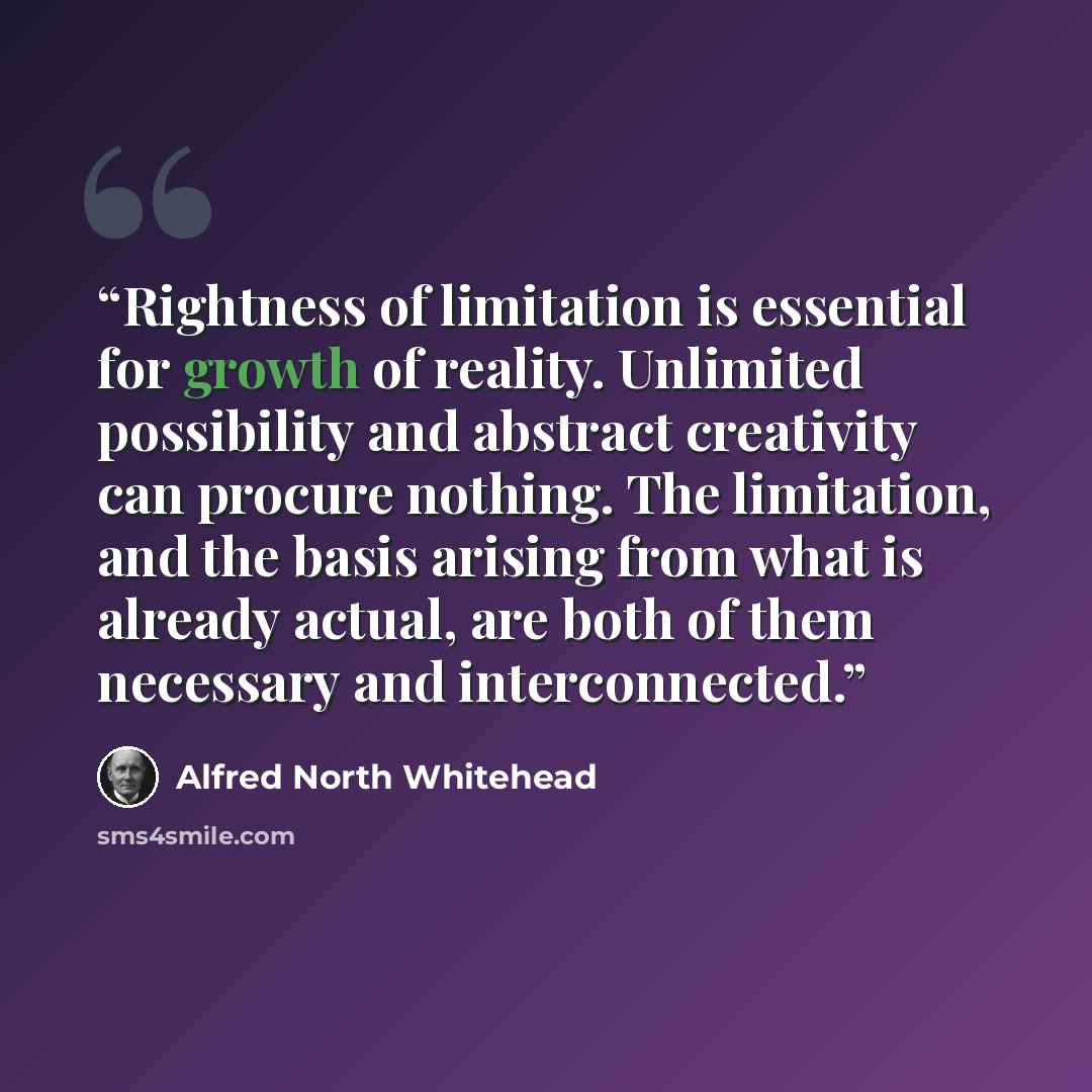 “Rightness of limitation is essential for growth of reality. Unlimited possibility and abstract creativity can procure nothing. The limitation, and the basis arising from what is already actual, are both of them necessary and interconnected.” quote by Alfred North Whitehead