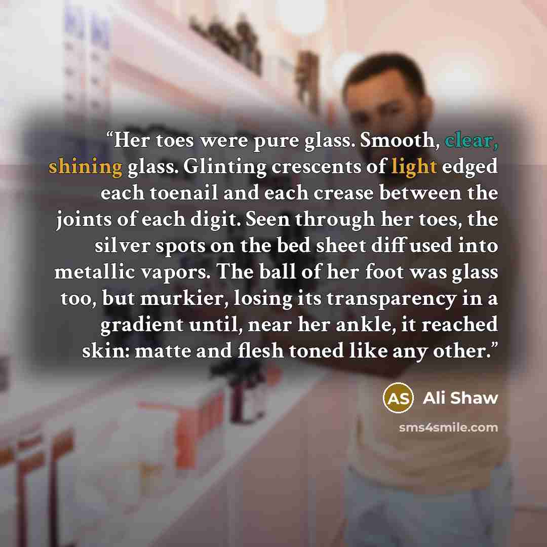 “Her toes were pure glass. Smooth, clear, shining glass. Glinting crescents of light edged each toenail and each crease between the joints of each digit. Seen through her toes, the silver spots on the bed sheet diffused into metallic vapors. The ball of her foot was glass too, but murkier, losing…” quote by Ali Shaw