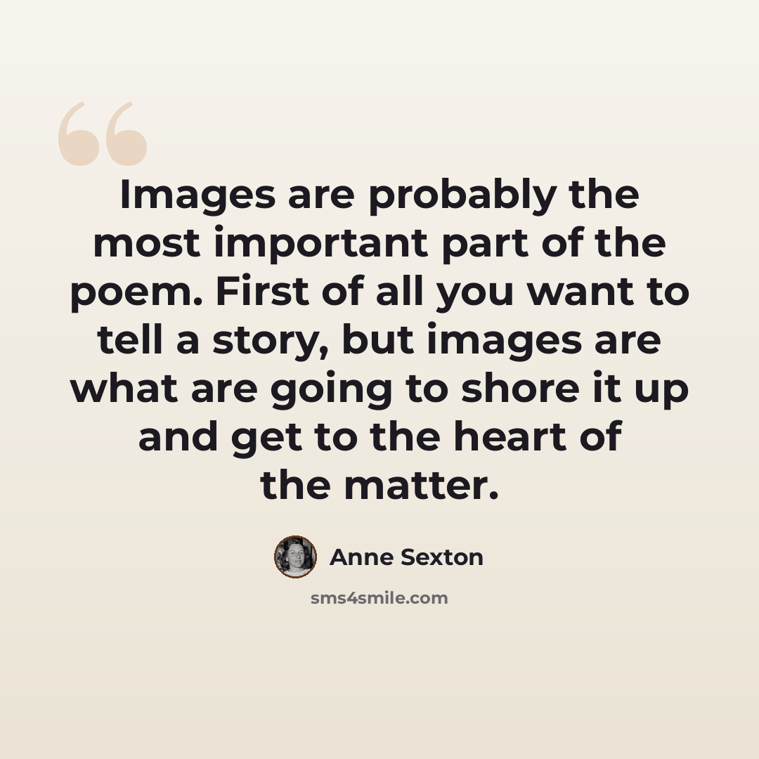 “Images are probably the most important part of the poem. First of all you want to tell a story, but images are what are going to shore it up and get to the heart of the matter.” quote by Anne Sexton
