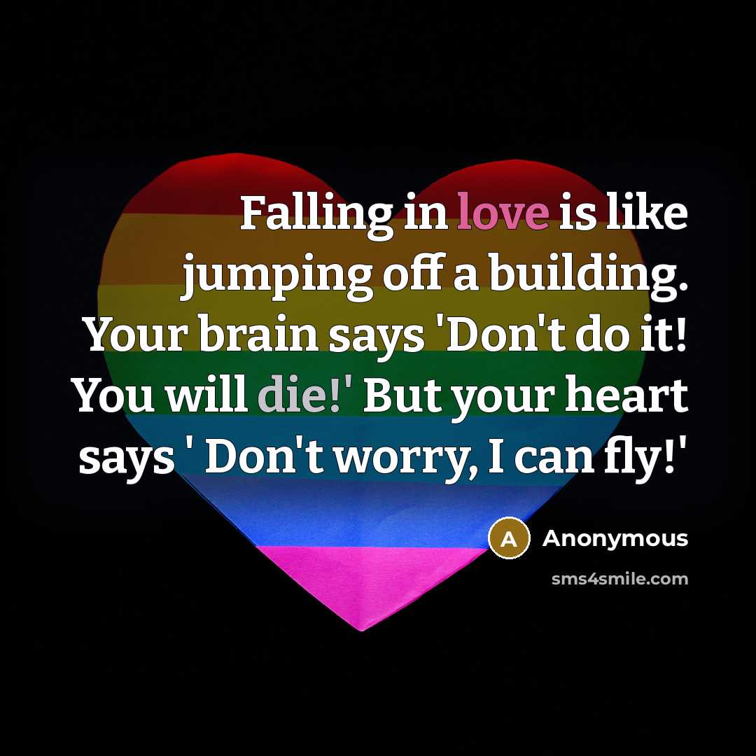 “Falling in love is like jumping off a building. Your brain says 'Don't do it! You will die!' But your heart says ' Don't worry, I can fly!'” quote by Anonymous