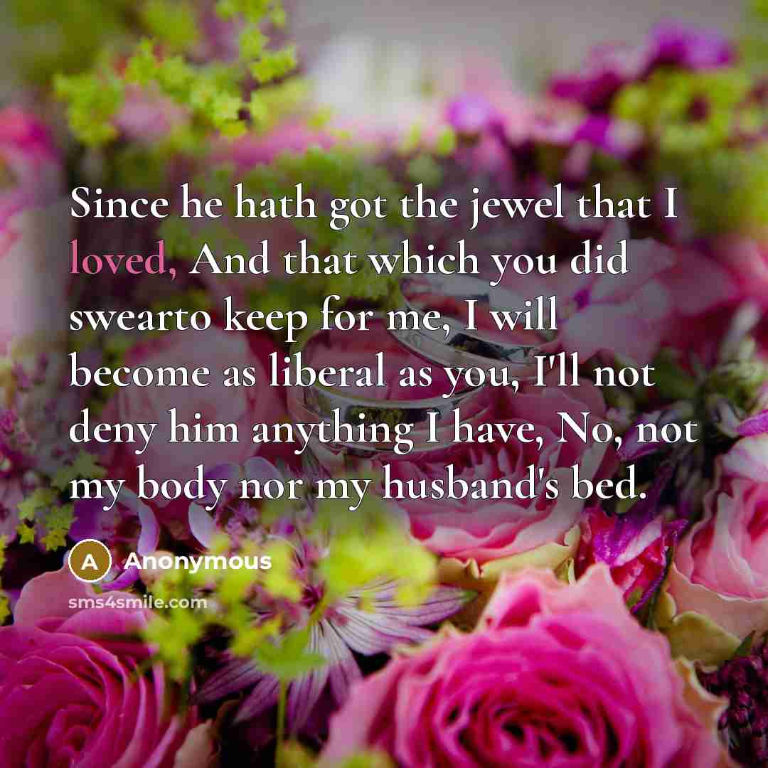 “Since he hath got the jewel that I loved, And that which you did swearto keep for me, I will become as liberal as you, I'll not deny him anything I have, No, not my body nor my husband's bed.” quote by Anonymous