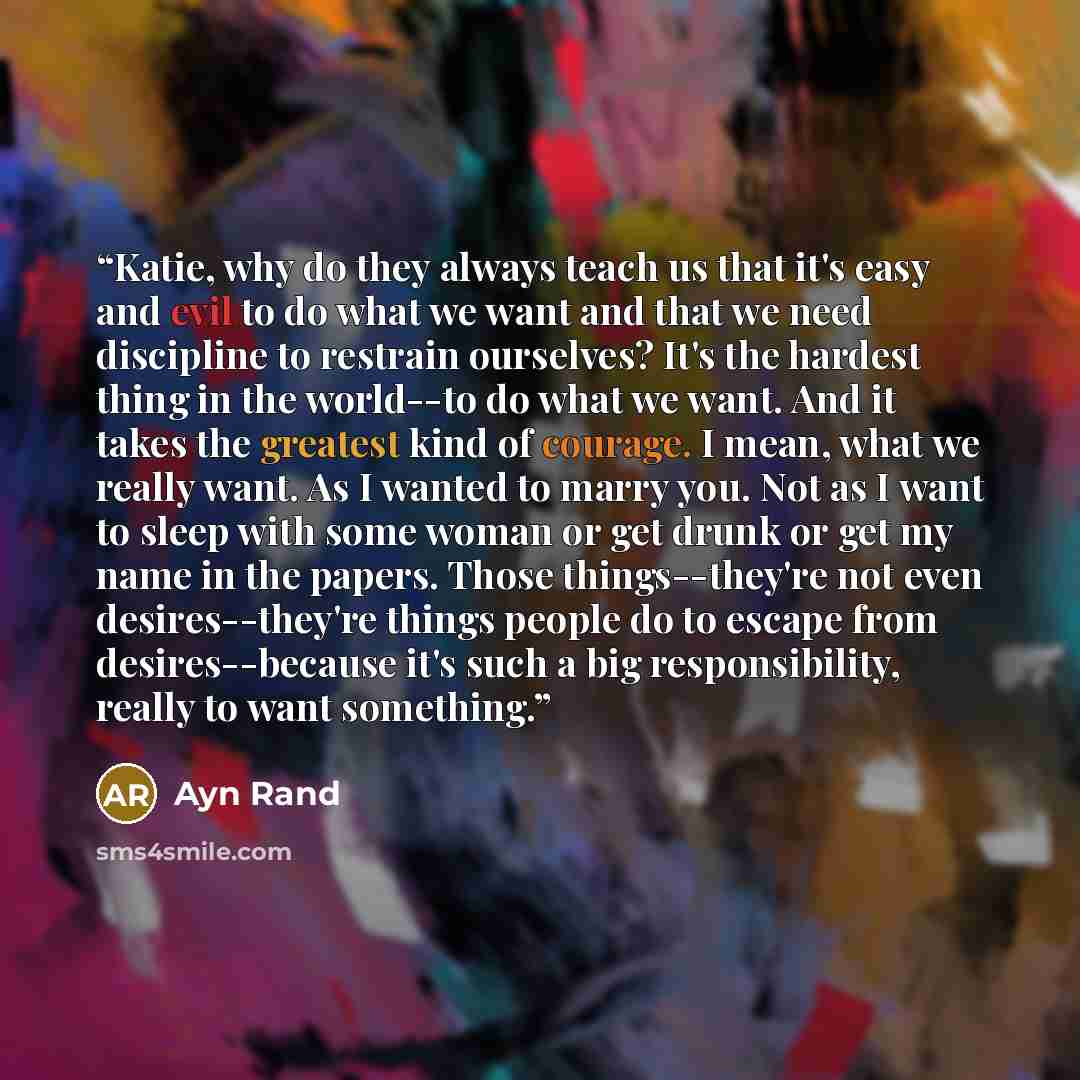 “Katie, why do they always teach us that it's easy and evil to do what we want and that we need discipline to restrain ourselves? It's the hardest thing in the world--to do what we want. And it takes the greatest kind of courage. I mean, what we really want. As I wanted to marry you. Not as I want…” quote by Ayn Rand