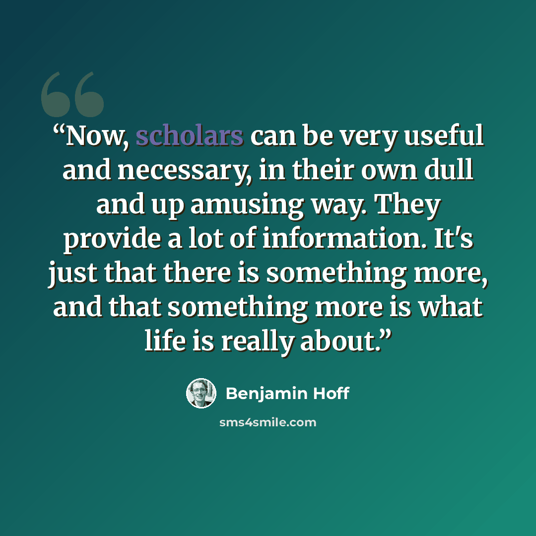 “Now, scholars can be very useful and necessary, in their own dull and up amusing way. They provide a lot of information. It's just that there is something more, and that something more is what life is really about.” quote by Benjamin Hoff
