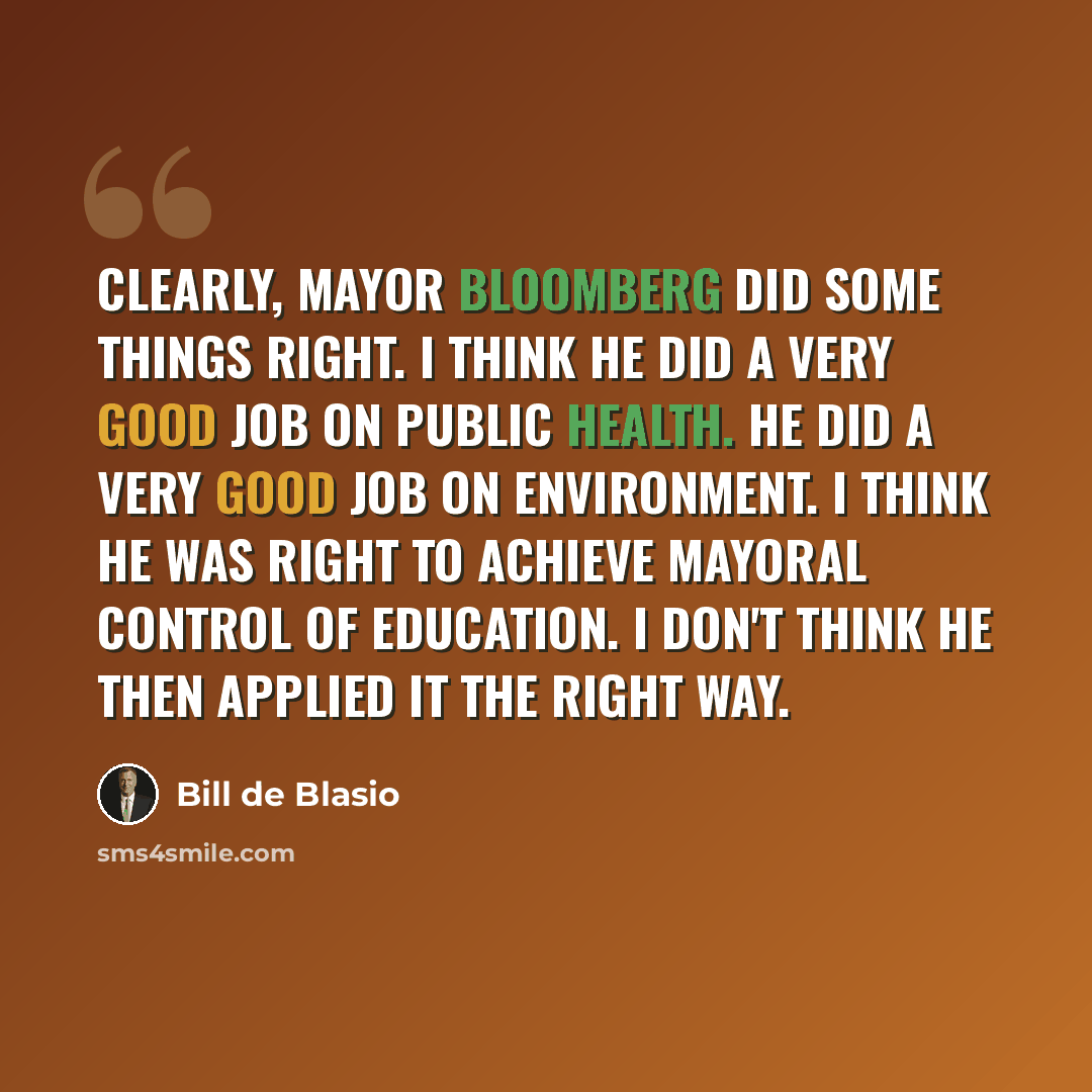 “Clearly, Mayor Bloomberg did some things right. I think he did a very good job on public health. He did a very good job on environment. I think he was right to achieve mayoral control of education. I don't think he then applied it the right way.” quote by Bill de Blasio
