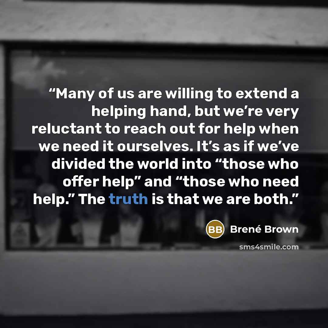 “Many of us are willing to extend a helping hand, but we’re very reluctant to reach out for help when we need it ourselves. It’s as if we’ve divided the world into “those who offer help” and “those who need help.” The truth is that we are both.” quote by Brené Brown