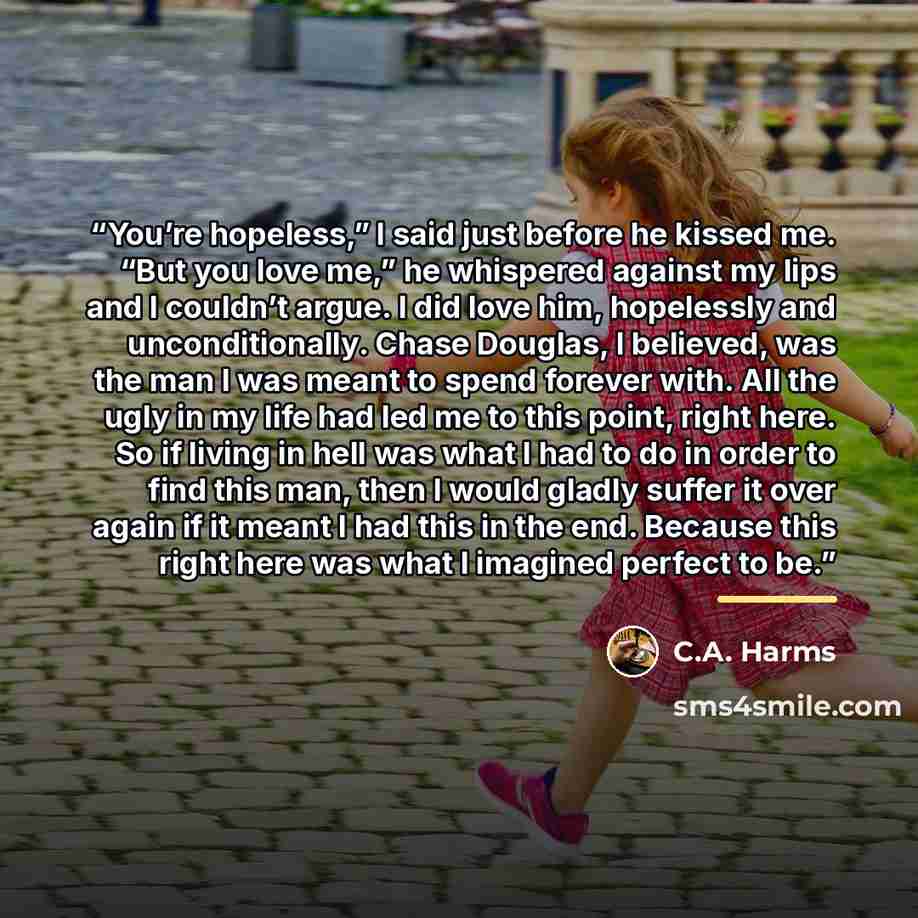 “You’re hopeless,” I said just before he kissed me. “But you love me,” he whispered against my lips and I couldn’t argue. I did love him, hopelessly and unconditionally. Chase Douglas, I believed, was the man I was meant to spend forever with. All the ugly in my life had led me to this point, right…” quote by C.A. Harms