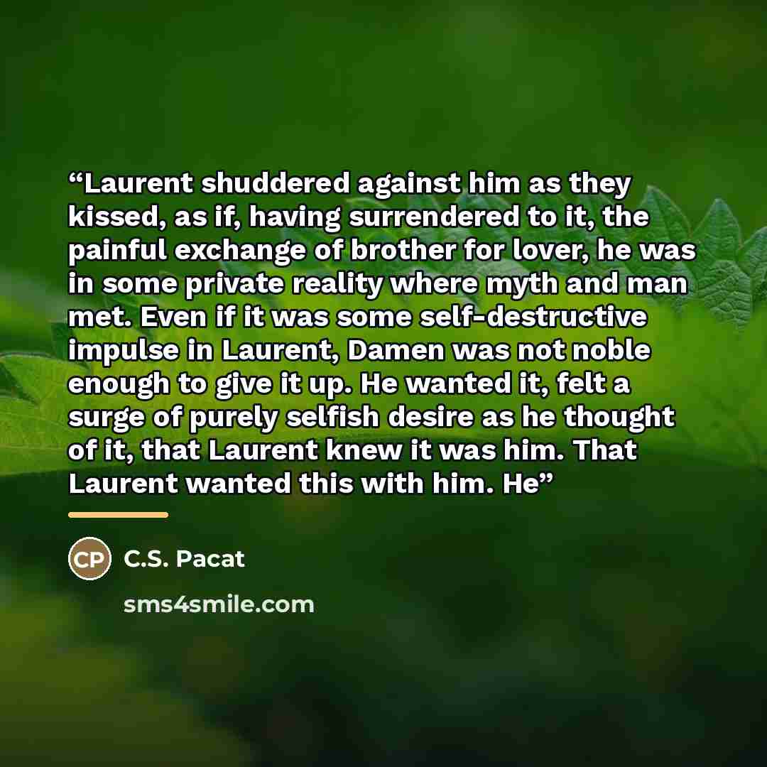 “Laurent shuddered against him as they kissed, as if, having surrendered to it, the painful exchange of brother for lover, he was in some private reality where myth and man met. Even if it was some self-destructive impulse in Laurent, Damen was not noble enough to give it up. He wanted it, felt a…” quote by C.S. Pacat