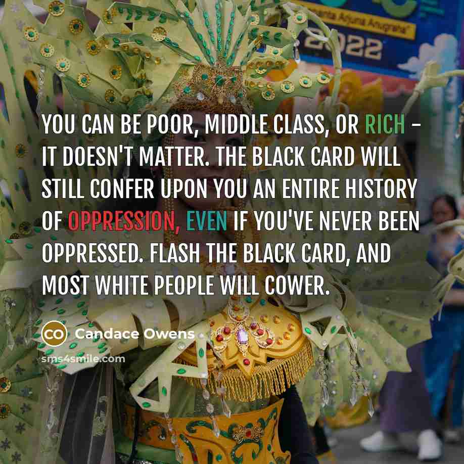 “You can be poor, middle class, or rich - it doesn't matter. The black card will still confer upon you an entire history of oppression, even if you've never been oppressed. Flash the black card, and most white people will cower.” quote by Candace Owens