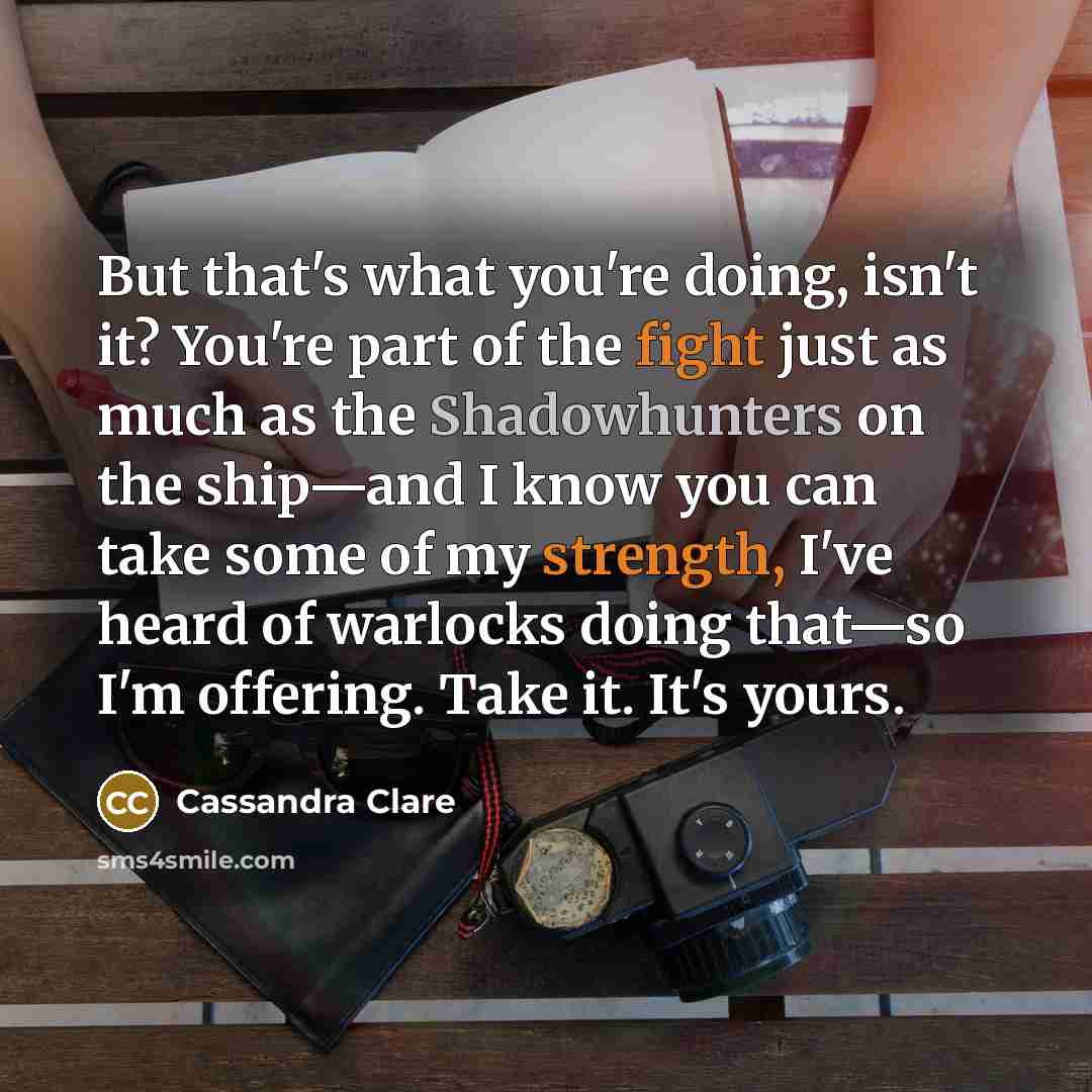 “But that's what you're doing, isn't it? You're part of the fight just as much as the Shadowhunters on the ship—and I know you can take some of my strength, I've heard of warlocks doing that—so I'm offering. Take it. It's yours.” quote by Cassandra Clare