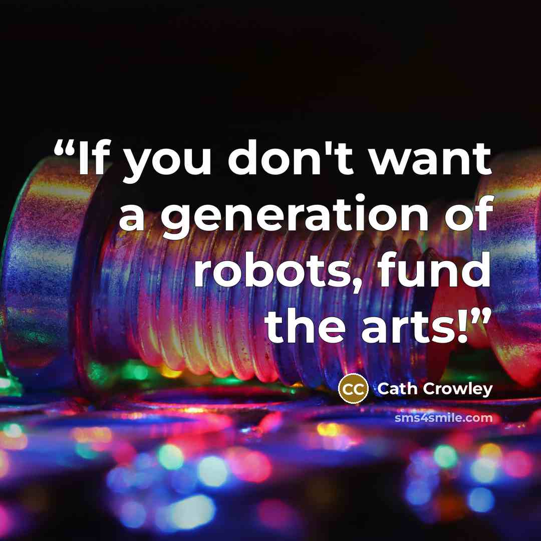 “If you don't want a generation of robots, fund the arts!” quote by Cath Crowley