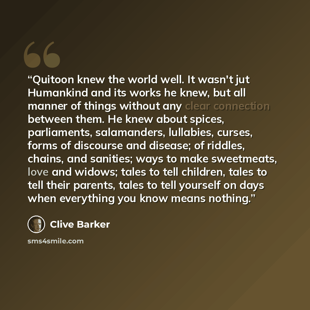 “Quitoon knew the world well. It wasn't jut Humankind and its works he knew, but all manner of things without any clear connection between them. He knew about spices, parliaments, salamanders, lullabies, curses, forms of discourse and disease; of riddles, chains, and sanities; ways to make…” quote by Clive Barker