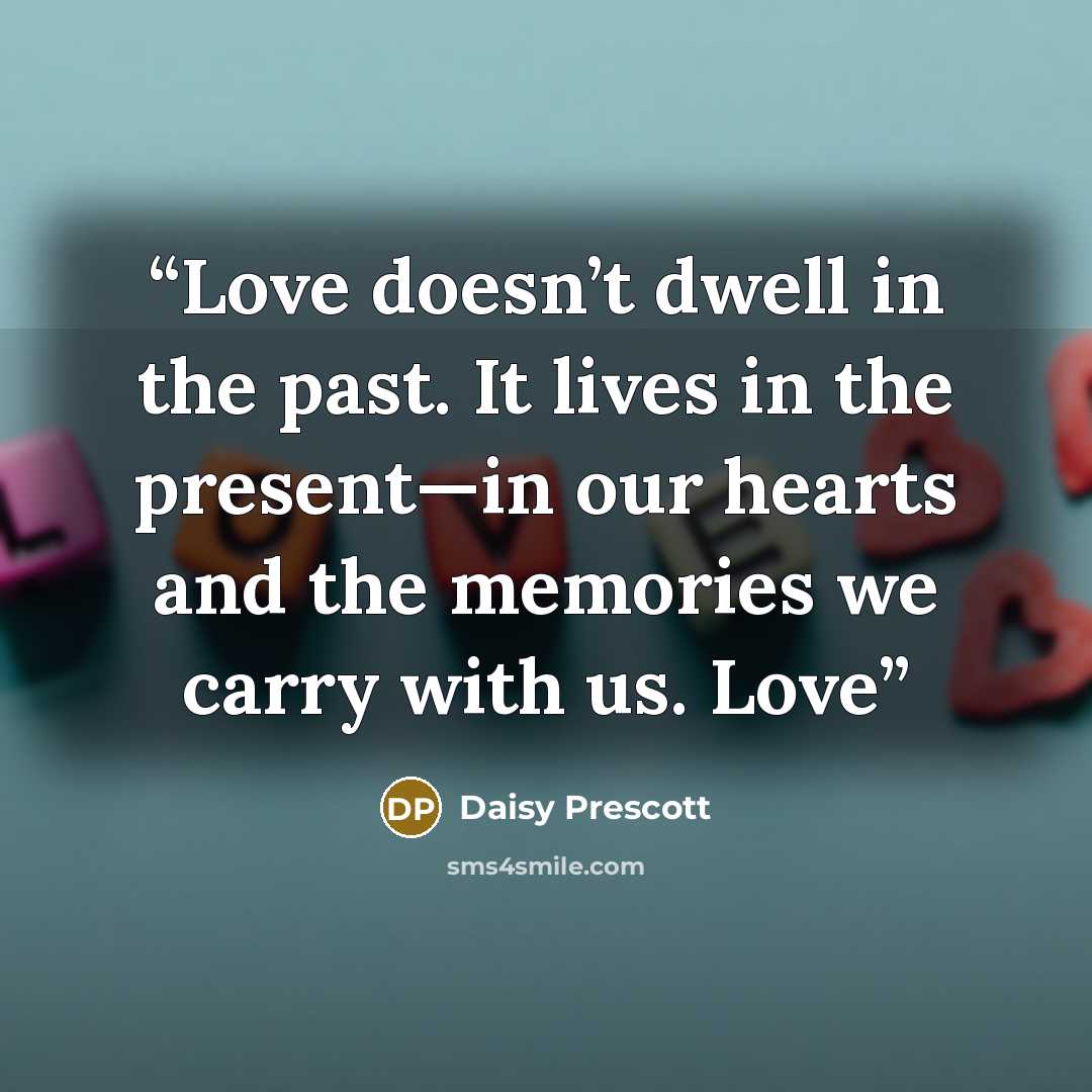 “Love doesn’t dwell in the past. It lives in the present—in our hearts and the memories we carry with us. Love” quote by Daisy Prescott