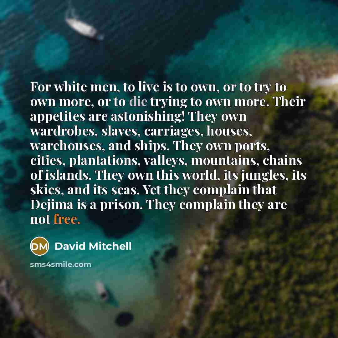 “For white men, to live is to own, or to try to own more, or to die trying to own more. Their appetites are astonishing! They own wardrobes, slaves, carriages, houses, warehouses, and ships. They own ports, cities, plantations, valleys, mountains, chains of islands. They own this world, its…” quote by David Mitchell