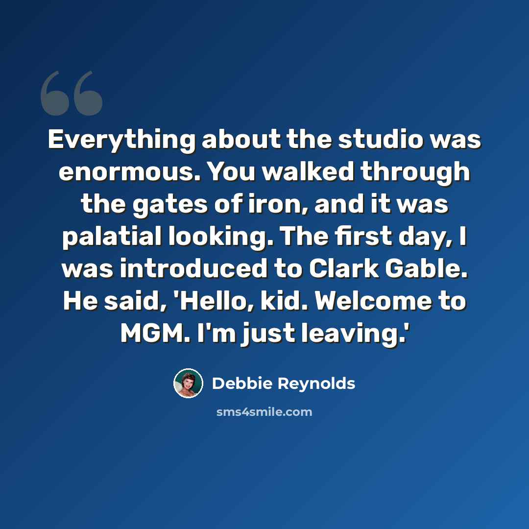 “Everything about the studio was enormous. You walked through the gates of iron, and it was palatial looking. The first day, I was introduced to Clark Gable. He said, 'Hello, kid. Welcome to MGM. I'm just leaving.'” quote by Debbie Reynolds