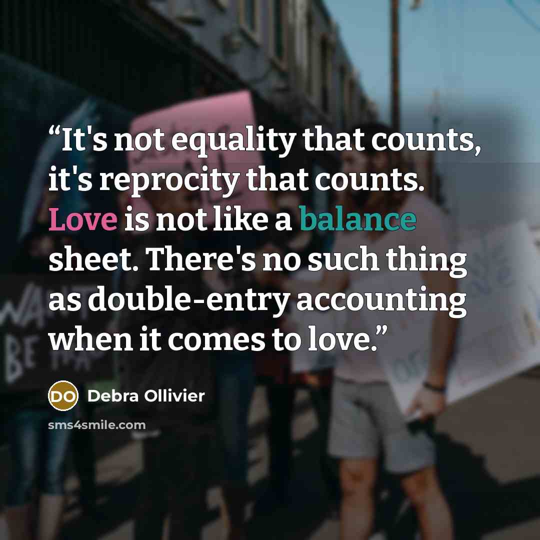 “It's not equality that counts, it's reprocity that counts. Love is not like a balance sheet. There's no such thing as double-entry accounting when it comes to love.” quote by Debra Ollivier