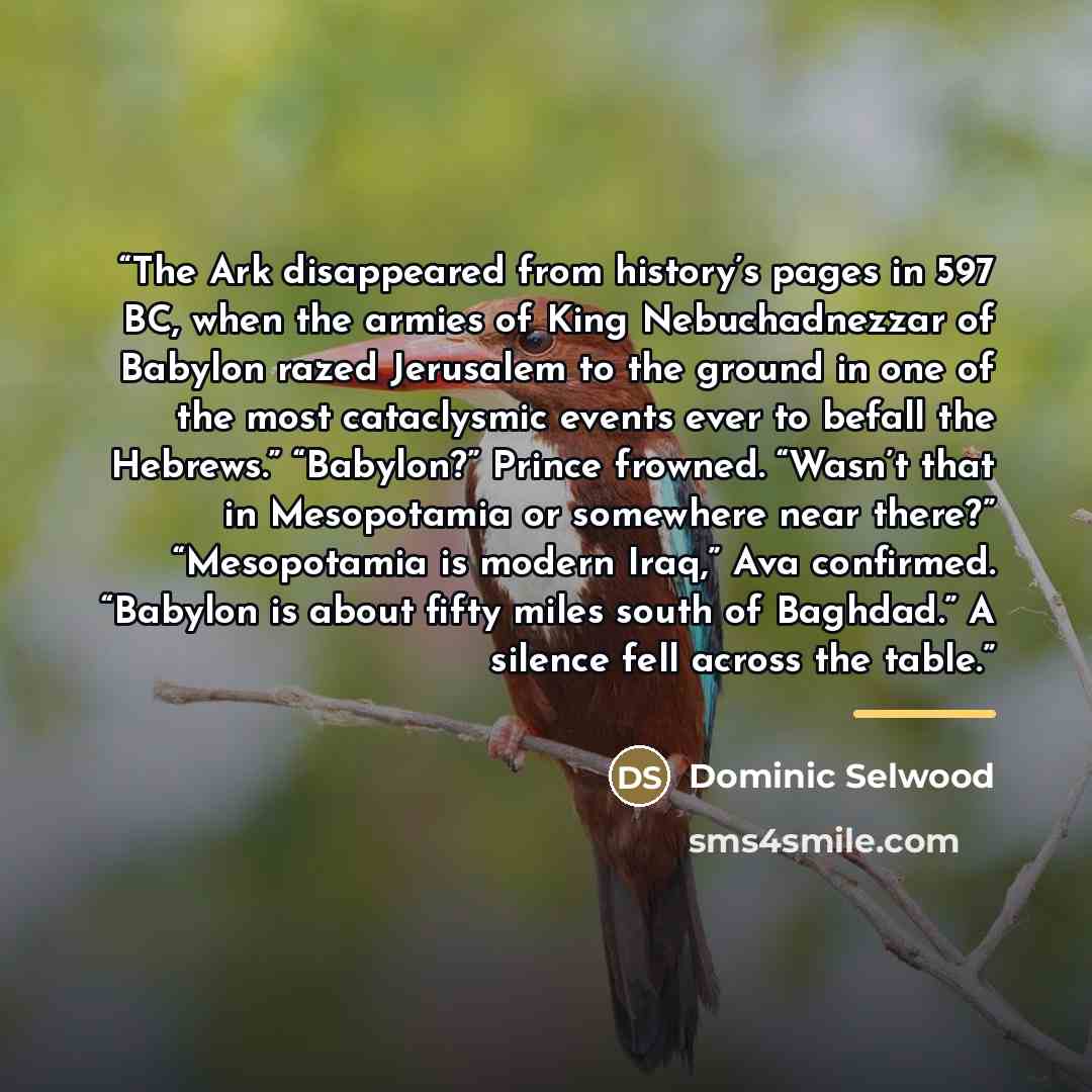 “The Ark disappeared from history’s pages in 597 BC, when the armies of King Nebuchadnezzar of Babylon razed Jerusalem to the ground in one of the most cataclysmic events ever to befall the Hebrews.” “Babylon?” Prince frowned. “Wasn’t that in Mesopotamia or somewhere near there?” “Mesopotamia is…” quote by Dominic Selwood