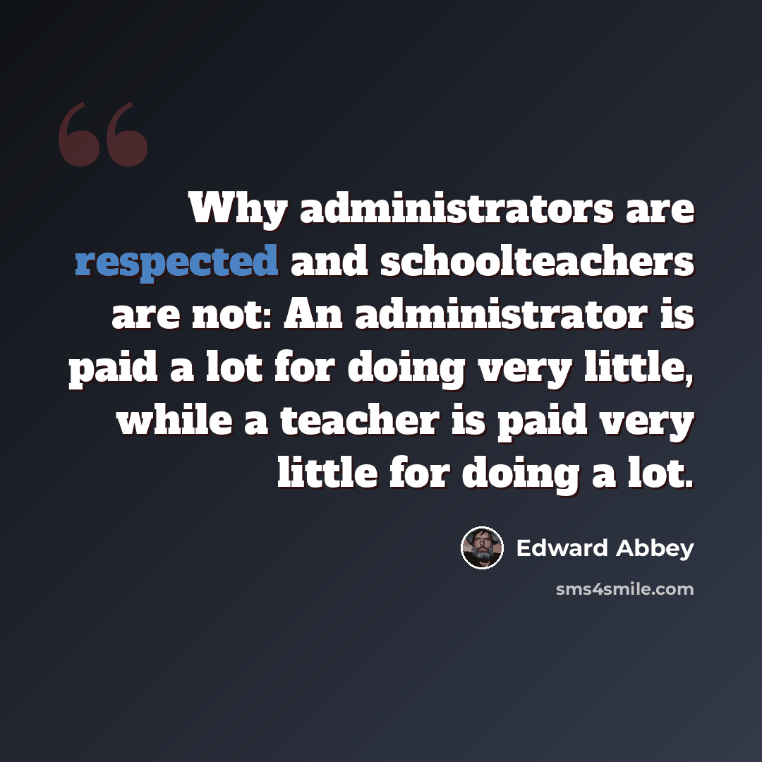 “Why administrators are respected and schoolteachers are not: An administrator is paid a lot for doing very little, while a teacher is paid very little for doing a lot.” quote by Edward Abbey