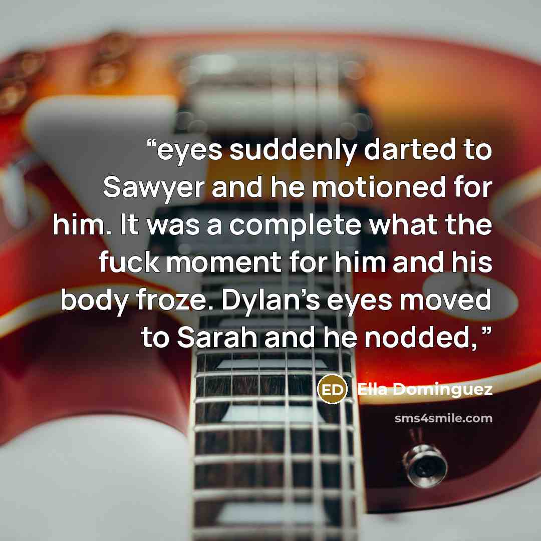 “eyes suddenly darted to Sawyer and he motioned for him. It was a complete what the fuck moment for him and his body froze. Dylan’s eyes moved to Sarah and he nodded,” quote by Ella Dominguez