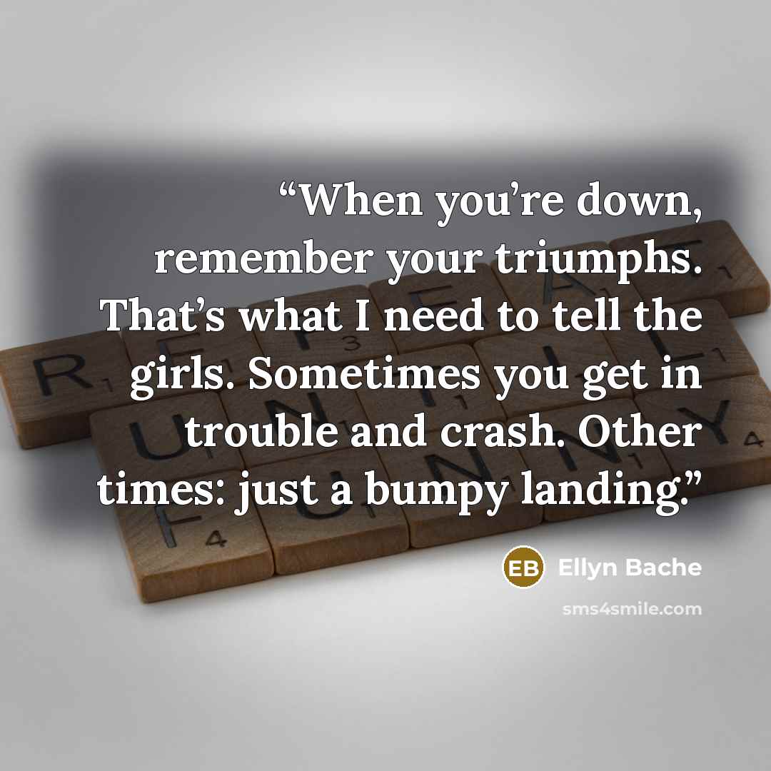 “When you’re down, remember your triumphs. That’s what I need to tell the girls. Sometimes you get in trouble and crash. Other times: just a bumpy landing.” quote by Ellyn Bache