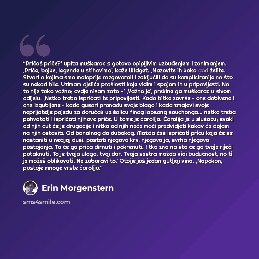 “Pričaš priče?' upita muškarac s gotovo opipljivim uzbuđenjem i zanimanjem. ,Priče, bajke, legende u stihovima', kaže Widget. ,Nazovite ih kako god želite. Stvari o kojima smo maloprije razgovarali i zaključili da su kompliciranije no što su nekad bile. Uzimam djeliće prošlosti koje vidim i spajam…” quote by Erin Morgenstern