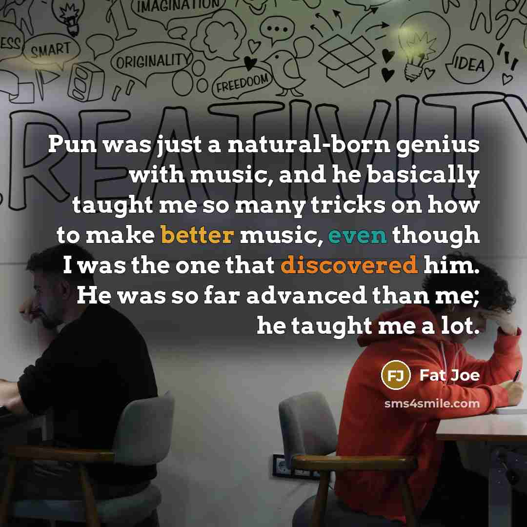 “Pun was just a natural-born genius with music, and he basically taught me so many tricks on how to make better music, even though I was the one that discovered him. He was so far advanced than me; he taught me a lot.” quote by Fat Joe