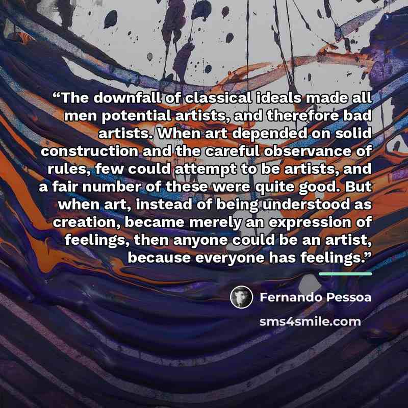 “The downfall of classical ideals made all men potential artists, and therefore bad artists. When art depended on solid construction and the careful observance of rules, few could attempt to be artists, and a fair number of these were quite good. But when art, instead of being understood as…” quote by Fernando Pessoa